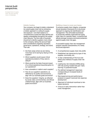 2
Internal Audit
perspectives.
Increased level of supply
chain risk joins growing
chain of challenges
Holistic healing
Your company can begin to better understand
its overall supply chain risk by embracing
a holistic approach to cutting its supply
risk exposure—one that’s based on a
comprehensive model that helps identify and
assess vulnerabilities throughout the supply
chain lifecycle. The first order of business
should be to identify suppliers most critical
to the company, taking into account high-
level considerations regarding reputation,
governance, operations, strategy, and brand.
Then ask:
Are there areas where we are risking•	
more than we’re saving by relying on this
supplier?
Which suppliers would cause critical•	
operational problems if they were to
default?
What would be the likely financial impact•	
of a critical operational issue/disruption to
our operations?
How vulnerable or viable is each supplier?•	
How do our supplier’s operations, as•	
reflected by its quality and economics,
align with our business goals and brand?
Does the suppliers’ integrity, as reflected•	
by social, labor, environmental, and ethical
underpinnings, align with our business
goals and brand?
Building a base to cover your bases
To enhance supply chain integrity, companies
should develop a framework for a structured
approach to ongoing risk identification and
management. This will enable businesses
to proactively address organizational supply
chain risks on a periodic basis—a practice that
affords stronger company and brand protection
against supply chain risk gaps.
A successful supply chain risk management
program requires characteristics of a newly
structured approach:
A comprehensive supply chain risk profile•	
Established risk tolerances by type of risk,•	
supplier, commodity, etc.
A clear understanding of the true cost•	
(direct plus indirect) of supply chain risk
events
Leading key risk indicators (KRIs) along•	
with risk scoring models that give “early
warning” to potential trouble
Pre-defined management responses•	
corresponding to increased levels of
supplier risk
Risk-based pricing and performance•	
analysis to support improved risk response
development
Alignment of individual incentives to risk-•	
based decisions
A focus on early intervention rather than•	
crisis management
 