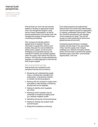 3
Internal Audit
perspectives.
Increased level of supply
chain risk joins growing
chain of challenges
Internal Audit can work with the business
leaders to develop an appropriate supply
chain risk management program using
some of these characteristics, as well as
provide assessments of the supply chain risk
management program through continuous
monitoring and auditing.
Your company should also perform
assessments of suppliers’ financial
information to gauge their solvency and
stability. Because it is cost-prohibitive to
assess every supplier, we recommend
leveraging your processes and key risk
indicators to identify any troubled suppliers
within the supply chain before they become
onerous. This may also include assessing the
suppliers in a tiered approach to rank the risk
level of each supplier.
How Internal Audit can help
Internal Audit can contribute to your
company’s security and success by:
Reviewing and understanding supply•	
chains, including their strengths and
weaknesses, in developing markets,2
to validate monitoring programs
Working with the company’s supply chain•	
specialists to help develop a monitoring
process that can be repeated
Helping to identify which suppliers•	
are critical
Assessing which suppliers may be•	
vulnerable to threats and helping draw
up a residual mitigation profile
Identifying strong risk control procedures•	
Helping to develop key analytic tools•	
and techniques
Aiding with compliance monitoring•	
Once these programs are implemented,
Internal Audit can monitor their effectiveness
and provide insights to guide the organization
to ongoing, sustainable improvement. These
are more than precautionary and damage
control measures for today. They set the
course for smart positioning for tomorrow’s
global business environment.
Companies doing business in emerging
markets will look sharp in the years ahead
if they meet the supply chain integrity
challenge now. Distantly emerging markets
beckon and are likely to present even greater
potential supply chain risks—and business
opportunities—over time.
2 Brazil, Russia, India, China.
 
