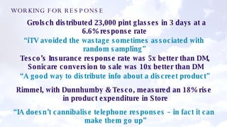  Grolsch distributed 23,000 pint glasses in 3 days at a 6.6% response rate  “ iTV avoided the wastage sometimes associated with random sampling”  Tesco’s Insurance response rate was 5x better than DM, Sonicare conversion to sale was 10x better than DM “ A good way to distribute info about a discreet product” Rimmel, with Dunnhumby & Tesco, measured an 18% rise in product expenditure in Store “ IA doesn’t cannibalise telephone responses – in fact it can make them go up” WORKING FOR RESPONSE 