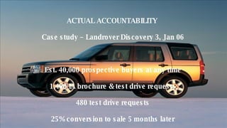 ACTUAL ACCOUNTABILITY  Case study – Landrover Discovery 3, Jan 06 Est. 40,000 prospective buyers at any time 1,400 IA brochure & test drive requests 480 test drive requests 25% conversion to sale 5 months later £4.5 million of cars sold  Est IA Cost = £225,000 gross  (Surcharge £75k, DAL £100k, Creative £50k 
