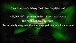 Case Study – Carlsberg ‘Old Lions’ April/May 06 429,000 HH’s spending 4mins 18 secs  (Source: Sky View) The right audience interacts  Recent study suggests that and engaged viewer = 8 x a normal view 