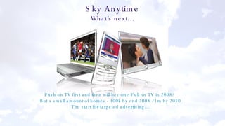 Sky Anytime What’s next… Push on TV first and then will become Pull on TV in 2008?  But a small amount of homes - 300k by end 2008 / 1m by 2010 The start for targeted advertising… 