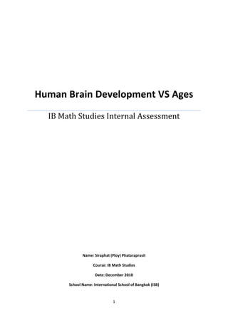 Human Brain Development VS AgesIB Math Studies Internal AssessmentName: Siraphat (Ploy) PhataraprasitCourse: IB Math StudiesDate: December 2010School Name: International School of Bangkok (ISB)<br />Statement of Task:<br />As human grew older they’re brain cells tend to work slower. In this investigation I decided to prove that it is true that human whose age’s increases there speed of brain functioning will work slower. In order to prove this claim, the puzzle piece of equipment was given to 30 high school student of different ages from 15 to 19. Each of the students would solve the puzzle pieces within 20 second or less, and may only take it once anytime after math classes. The data that was taken will then be analyzed to show how the increase in ages affected the performance of the brain functioning in solving the puzzle.<br />Hypothesis:<br />As ages increases, the speed of brain functioning will work slower.<br />Measurements:<br />The ages of different students would be collected as well as the time they have using to solve the puzzle. The accuracy of time would be rounded into two decimal places to make sure that the answer is sufficient. The accuracy of time is important in order to know the differences between each of the participant brain development through ages. Moreover, the older the ages the more the brain work slower, so accuracy of the time is the only way of finding the differences. Therefore, data on different ages and time of people whose solve the puzzle will be collected as well as, Scatter Plot of the data, Median, Quartiles, Maximum and Minimum Values, Inter-quartile range, Outliers, Least Square Regression, Observed and Expected Value, and Chi-Square would be made. (Chi Square test is uses on the data to show the dependence of ages and brain development.)<br />Methodologies:<br />Investigation Methodology:<br />Find 30 high school students whose have math classes.<br />Create a data table with two column mark with; Ages and Time (per second.)<br />Explain how to solve the puzzle; time using the stop watch, and collected the data.<br />Puzzle pieces can only be done once per student!<br />Mathematical Investigation:<br />Collected Data:<br />Table 1: Ages and Time to solve puzzle for 30 students<br />#AgeTime (s)11514.1421514.1531613.5941614.0251614.4361614.4671614.5781617.1091713.59101713.59111714.31121714.39131714.41141714.42151714.43161714.43171714.45181714.46191714.46201714.59211716.38221814.39231815.01241815.24251815.26261815.31271815.56281914.57291915.03301916.38<br />This is the result of communicating and working with all 30 students in schools who took math classes right before taking the test. <br />Box of Whiskers Sample calculations: Age 17<br />Median: Number ordered from lowest to highest. N will be the number of terms in the series.<br />Formula: n + 12  13 + 12  142  7 = 14.43 seconds<br />Quartiles: numbers ordered form lowest to highest. N will be the number of terms in the series.<br />Q1 <br />Formula: n + 12  n = 7  7 + 12  82  4 = 14.39 seconds<br />Q3<br />Formula: n + 12  n = 7  7 + 12  82  4 = 14.46 seconds<br />Maximum and Minimum value: The number is founded from lowest and highest values of the series.<br />Maximum = 16.38            and           Minimum = 13.59<br />                    <br />Inter-quartile range: To find the inter-quartile range (IQR) both Q1 and Q3 have to be known first, then the first quartile is to be decreased from the third quartiles.<br />Equation Q3 – Q1 = IQR<br />Q1 = 14.39<br />Q3 = 14.46<br />14.46 – 14.39 = 0.07<br />IQR = 0.07<br />Box and Whisker plots Graph: Age 17<br />Minimum: 13.59 but an outlier<br />MQn: 14.31<br />Q1: 14.35<br />Q2: 14.43<br />Q3: 14.46<br />Max non Outlier: 14.59<br />Max Outlier 16.38<br />1313.2513.5013.751414.2514.5014.751515.16.4Time (s)<br />Because the outliers are so far away from Q1, Q2, and Q3, the box and whisker plot has to be hand draw.<br />Outliers<br />Q1 – (1.5 x IQR)<br />14.39 - (1.5 x 0.07)<br />14.39 – 0.105 = 14.285<br />Q3 + (1.5 x IQR) <br />14.46 + (1.5 x 0.07)<br />14.46 + 0.105 = 14.565<br />Data Table: The values calculated in parts 1-5<br />Age1516171819Q114.1414.0214.3915.0114.80Minimum14.1413.5913.5914.3914.57Median14.145 14.445 14.4315.2515.03Maximum14.1517.1016.3815.5616.38Q314.1514.5714.4615.3115.705IQR0.010.550.070.30.905Outlier Minimum14.12513.19514.28514.5613.4425Outlier Maximum14.16515.39514.56514.8617.0625<br />Least Square of Regression <br />y-y = SxySx2 (x- x) where Sxy = xyn - xy<br />Sxy = 7537.0230 - (17.067) x (14.704) <br />Sxy=0.2808 <br />Therefore:<br />y-14.704 = 0.28081.0622 (x- 17.067)<br />y-14.704 = 0.2644 (x- 17.067)<br />y-14.704 = 0.2644x – 4.5118 + 14.704<br />y=0.2644x+10.1922 <br />The least squared regression formula for this particular set of data is y=0.2644x+10.1922.<br />Null Hypothesis: The ages of solving the puzzle is independent of the speed of the brain development.<br />The table shows the frequency in both young and old age differences in the two puzzle completion time categories.<br />Age DifferencesYoung AgeOld Age1516171819Puzzle completion time10 – 15 seconds25126216 – 20 seconds01101Total261363<br />Observed Value<br />15 – 17 ages18 – 19 agesTotal10 – 152182916 – 20213Total23932Total30<br /> Expected Value<br />15 – 17 ages18 – 19 agesTotal10 – 1529(23)32 = 20.8429(9)32 = 8.162916 – 2023(3)32 = 2.169(3)32 = 0.843Total23932Total30<br />Chi-Squared:<br />x2= (fo-fe)2fe <br />fofefo- fe(fo-fe)2(fo-fe)2/fe2120.80.20.040.001923076988.2-0.20.040.004878048822.2-0.20.040.018181818210.80.20.040.05Total: 0.749829439<br />Therefore x2=0.75<br />Degree of Freedom = 2<br />Validity:<br />Throughout the processes of collecting the data there was a lot of amount of concern in it. <br />During the collecting of the data:<br />Explaining how to work on collecting the data was really tough. Because of some second language or others student communication with me was kind of hard to understand.<br />Student always come in a group so after asking one of the student to do the next one then know already what to do and have already seen the puzzle being solve so it is easy for them to work it out.<br />Students has lots of different mood and there tiredness, so most of the student brain may work slowly. Some may be lack of sleep, some may have such a quick understanding and done it very fast. <br />Conclusion:<br /> The main conclusion in this investigation was met and confirming that the ages and brain speed development is independent to each other. The chi-squared test has classify the result as stated that it is 0.75 non-significant because the degree of freedom is two and was in the ranges of independent not dependent to each other, therefore the answer was confirm and the hypothesis was met. So the speed of solving the puzzle is independent with the ages no matter what. <br />