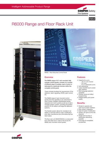 Intelligent Addressable Product Range




R6000 Range and Floor Rack Unit




                               R6000 - Rack Mounted Control Panel


                               Overview                                            Features
                               The R6000 range of 19" rack mounted, fully          • Capacity for up to:
                                                                                       - 126, 19" rack modules
                               modular control panels, consists of a number
                                                                                       - 504 loops
                               of different plug in modules, each of which is          - 64,512 addressable points
                               dedicated to a particular function within the       • Soft addressing
                               complete control panel.                             • Large versatile touch-screen
                                                                                     user interface
                               These modules facilitate the requirements of fire   • Multi-language selection
                               detection, alarm signalling, PA/VA, plant control     capability
                               etc.                                                • Flexible cause and effect
                                                                                     programming
                                                                                   • Integral battery and power
                               The R6000 range of rack mounted control
                                                                                     supply
                               panels have the capability to be networked to
                               other Cooper intelligent addressable panels,
                               repeaters and mimic panels as well as an alarm      Benefits
                               manager graphic system, providing the perfect
                               solution for all medium and large fire detection    • Simple to operate end
                               systems.                                              user touch-screen interface
                                                                                   • Easy system integration
                               This flexible system allows for modules to be       • Ease of system modification
                               added or removed without major modification         • System can grow as the site
                               even after manufacture and commissioning has          expands
                               taken place.                                        • Single point access or
                                                                                     distributed networking
                               The floor rack unit (39UECRACK) is constructed        possible
                               from mild steel and is used to the house the        • Full range of compatible
                               R6000 rack mounted control panels.                    accessories
 