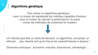 TECHNIQUES
Algorithme génétique12
21
Pour utiliser un algorithme génétique : 
- avoir un moyen de représenter les individus capables d’évoluer
- avoir un moyen de calculer la performance / le score  
- choisir les méthodes de croisement et mutation
Un individu peut être un arbre de décision, un algorithme, une photo, un
véhicule … peu importe tant qu’on trouve les caractéristiques ci-dessus ! 
Domaines principaux : économie, industrie, biosciences, climatologie …
 