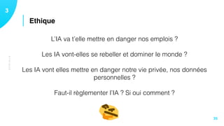 ETHIQUE
13
35
L’IA va t’elle mettre en danger nos emplois ? 
 
Les IA vont-elles se rebeller et dominer le monde ?
Les IA vont elles mettre en danger notre vie privée, nos données
personnelles ?
 
Faut-il règlementer l’IA ? Si oui comment ? 
 
Ethique
 