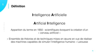 Déﬁnition11
4
Intelligence Artiﬁcielle
Artiﬁcial Intelligence 
 
Apparition du terme en 1950 : scientiﬁques évoquent la création d’un
« cerveau artiﬁciel » 
 
« Ensemble de théories et de techniques mises en œuvre en vue de réaliser
des machines capables de simuler l’intelligence humaine » Larousse
C’ESTQUOI?
 