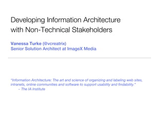 Developing Information Architecture
with Non-Technical Stakeholders
Vanessa Turke (@vcreatrix)
Senior Solution Architect at ImageX Media




“Information Architecture: The art and science of organizing and labeling web sites,
intranets, online communities and software to support usability and ﬁndability.”
     ~ The IA Institute
 