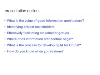 presentation outline

★   What is the value of good information architecture?
★   Identifying project stakeholders
★   Effectively facilitating stakeholder groups
★   Where does information architecture begin?
★   What is the process for developing IA for Drupal?
★   How do you know when you’re done?
 