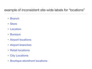 example of inconsistent site-wide labels for “locations”

  ★   Branch
  ★   Store
  ★   Location
  ★   Bureaux
  ★   Airport locations
  ★   Airport branches
  ★   Retail locations
  ★   City Locations
  ★   Boutique storefront locations
 