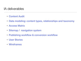 IA deliverables

  ★   Content Audit
  ★   Data modeling: content types, relationships and taxonomy
  ★   Access Matrix
  ★   Sitemap / navigation system
  ★   Publishing workflow & conversion workflow
  ★   User Stories
  ★   Wireframes
 