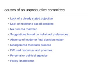 causes of an unproductive committee

 ★   Lack of a clearly stated objective
 ★   Lack of milestone based deadline
 ★   No process roadmap
 ★   Suggestions based on individual preferences
 ★   Absence of leader or final decision maker
 ★   Disorganized feedback process
 ★   Diffused resources and priorities
 ★   Personal or political agendas
 ★   Policy Roadblocks
 
