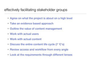 effectively facilitating stakeholder groups

  ★   Agree on what the project is about on a high level
  ★   Take an evidence based approach
  ★   Outline the value of content management
  ★   Work with actual users
  ★   Work with actual content
  ★   Discuss the entire content life cycle (7 ‘C’s)
  ★   Review access and workflow from every angle
  ★   Look at the requirements through different lenses
 