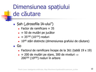 10
Dimensiunea spațiului
de căutare
 Șah („drosofila IA-ului”)
 Factor de ramificare ≈ 35
 ≈ 50 de mutări pe jucător
 ≈ 35100 (10154) noduri
 1040 stări distincte (dimensiunea grafului de căutare)
 Go
 Factorul de ramificare începe de la 361 (tablă 19 x 19)
 ≈ 200 de mutări pe stare, 300 de niveluri 
200300 (10690) noduri în arbore
Florin Leon, Inteligenta artificiala, http://florinleon.byethost24.com/curs_ia.htm
 