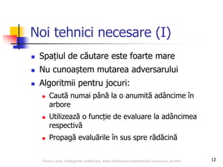 12
Noi tehnici necesare (I)
 Spațiul de căutare este foarte mare
 Nu cunoaștem mutarea adversarului
 Algoritmii pentru jocuri:
 Caută numai până la o anumită adâncime în
arbore
 Utilizează o funcție de evaluare la adâncimea
respectivă
 Propagă evaluările în sus spre rădăcină
Florin Leon, Inteligenta artificiala, http://florinleon.byethost24.com/curs_ia.htm
 