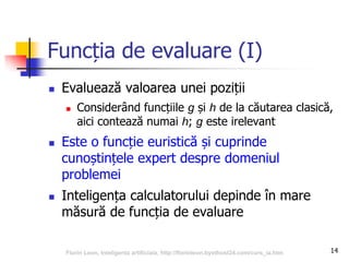 14
Funcția de evaluare (I)
 Evaluează valoarea unei poziții
 Considerând funcțiile g și h de la căutarea clasică,
aici contează numai h; g este irelevant
 Este o funcție euristică și cuprinde
cunoștințele expert despre domeniul
problemei
 Inteligența calculatorului depinde în mare
măsură de funcția de evaluare
Florin Leon, Inteligenta artificiala, http://florinleon.byethost24.com/curs_ia.htm
 