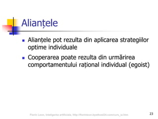 23
Alianțele
 Alianțele pot rezulta din aplicarea strategiilor
optime individuale
 Cooperarea poate rezulta din urmărirea
comportamentului rațional individual (egoist)
Florin Leon, Inteligenta artificiala, http://florinleon.byethost24.com/curs_ia.htm
 