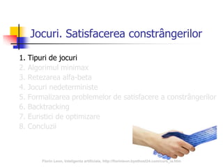 3
Jocuri. Satisfacerea constrângerilor
1. Tipuri de jocuri
2. Algorimul minimax
3. Retezarea alfa-beta
4. Jocuri nedeterministe
5. Formalizarea problemelor de satisfacere a constrângerilor
6. Backtracking
7. Euristici de optimizare
8. Concluzii
Florin Leon, Inteligenta artificiala, http://florinleon.byethost24.com/curs_ia.htm
 