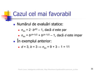 35
Cazul cel mai favorabil
 Numărul de evaluări statice:
 nes = 2·bd/2 – 1, dacă d este par
 nes = b(d+1)/2 + b(d–1)/2 – 1, dacă d este impar
 În exemplul anterior:
 d = 3, b = 3  nes = 9 + 3 – 1 = 11
Florin Leon, Inteligenta artificiala, http://florinleon.byethost24.com/curs_ia.htm
 
