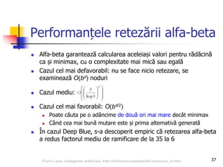 37
Performanțele retezării alfa-beta
 Alfa-beta garantează calcularea aceleiași valori pentru rădăcină
ca și minimax, cu o complexitate mai mică sau egală
 Cazul cel mai defavorabil: nu se face nicio retezare, se
examinează O(bd) noduri
 Cazul mediu:
 Cazul cel mai favorabil: O(bd/2)
 Poate căuta pe o adâncime de două ori mai mare decât minimax
 Când cea mai bună mutare este și prima alternativă generată
 În cazul Deep Blue, s-a descoperit empiric că retezarea alfa-beta
a redus factorul mediu de ramificare de la 35 la 6
Florin Leon, Inteligenta artificiala, http://florinleon.byethost24.com/curs_ia.htm
 