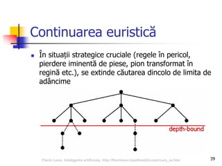 39
Continuarea euristică
 În situații strategice cruciale (regele în pericol,
pierdere iminentă de piese, pion transformat în
regină etc.), se extinde căutarea dincolo de limita de
adâncime
Florin Leon, Inteligenta artificiala, http://florinleon.byethost24.com/curs_ia.htm
 