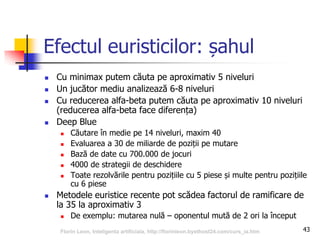 43
Efectul euristicilor: șahul
 Cu minimax putem căuta pe aproximativ 5 niveluri
 Un jucător mediu analizează 6-8 niveluri
 Cu reducerea alfa-beta putem căuta pe aproximativ 10 niveluri
(reducerea alfa-beta face diferența)
 Deep Blue
 Căutare în medie pe 14 niveluri, maxim 40
 Evaluarea a 30 de miliarde de poziții pe mutare
 Bază de date cu 700.000 de jocuri
 4000 de strategii de deschidere
 Toate rezolvările pentru pozițiile cu 5 piese și multe pentru pozițiile
cu 6 piese
 Metodele euristice recente pot scădea factorul de ramificare de
la 35 la aproximativ 3
 De exemplu: mutarea nulă – oponentul mută de 2 ori la început
Florin Leon, Inteligenta artificiala, http://florinleon.byethost24.com/curs_ia.htm
 