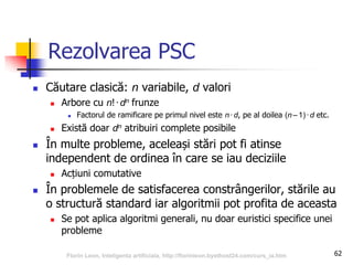 62
Rezolvarea PSC
 Căutare clasică: n variabile, d valori
 Arbore cu n!∙dn frunze
 Factorul de ramificare pe primul nivel este n∙ d, pe al doilea (n –1)∙d etc.
 Există doar dn atribuiri complete posibile
 În multe probleme, aceleași stări pot fi atinse
independent de ordinea în care se iau deciziile
 Acțiuni comutative
 În problemele de satisfacerea constrângerilor, stările au
o structură standard iar algoritmii pot profita de aceasta
 Se pot aplica algoritmi generali, nu doar euristici specifice unei
probleme
Florin Leon, Inteligenta artificiala, http://florinleon.byethost24.com/curs_ia.htm
 