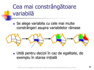68
Cea mai constrângătoare
variabilă
 Se alege variabila cu cele mai multe
constrângeri asupra variabilelor rămase
 Utilă pentru decizii în caz de egalitate, de
exemplu în starea inițială
Florin Leon, Inteligenta artificiala, http://florinleon.byethost24.com/curs_ia.htm
 