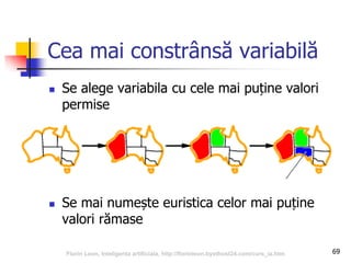 69
Cea mai constrânsă variabilă
 Se alege variabila cu cele mai puține valori
permise
 Se mai numește euristica celor mai puține
valori rămase
Florin Leon, Inteligenta artificiala, http://florinleon.byethost24.com/curs_ia.htm
 