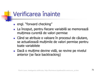 71
Verificarea înainte
 engl. “forward checking”
 La început, pentru fiecare variabilă se memorează
mulțimea curentă de valori permise
 Când se atribuie o valoare în procesul de căutare,
se actualizează mulțimile de valori permise pentru
toate variabilele
 Dacă o mulțime devine vidă, se revine pe nivelul
anterior (se face backtracking)
Florin Leon, Inteligenta artificiala, http://florinleon.byethost24.com/curs_ia.htm
 