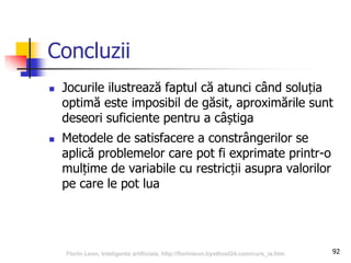 Concluzii
 Jocurile ilustrează faptul că atunci când soluția
optimă este imposibil de găsit, aproximările sunt
deseori suficiente pentru a câștiga
 Metodele de satisfacere a constrângerilor se
aplică problemelor care pot fi exprimate printr-o
mulțime de variabile cu restricții asupra valorilor
pe care le pot lua
92Florin Leon, Inteligenta artificiala, http://florinleon.byethost24.com/curs_ia.htm
 