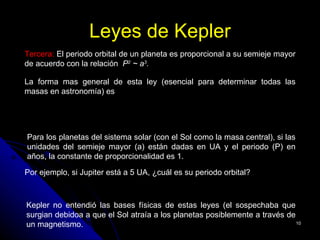 Leyes de Kepler
Tercera: El periodo orbital de un planeta es proporcional a su semieje mayor
de acuerdo con la relación P2 ~ a3.

La forma mas general de esta ley (esencial para determinar todas las
masas en astronomía) es             3
                                 a
                            P ∝
                              2

                                M central
Para los planetas del sistema solar (con el Sol como la masa central), si las
unidades del semieje mayor (a) están dadas en UA y el periodo (P) en
años, la constante de proporcionalidad es 1.

Por ejemplo, si Jupiter está a 5 UA, ¿cuál es su periodo orbital?
                  P 2 = 53 = 125; P = 125 = 11.2
Kepler no entendió las bases físicas de estas leyes (el sospechaba que
surgian debidoa a que el Sol atraía a los planetas posiblemente a través de
un magnetismo.                                                              10
 