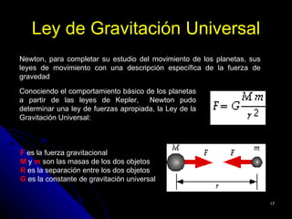 Ley de Gravitación Universal
Newton, para completar su estudio del movimiento de los planetas, sus
leyes de movimiento con una descripción específica de la fuerza de
gravedad

Conociendo el comportamiento básico de los planetas
a partir de las leyes de Kepler,      Newton pudo
determinar una ley de fuerzas apropiada, la Ley de la
Gravitación Universal:



F es la fuerza gravitacional
M y m son las masas de los dos objetos
R es la separación entre los dos objetos
G es la constante de gravitación universal


                                                                        17
 