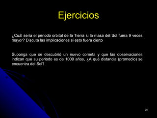 Ejercicios
¿Cuál sería el periodo orbital de la Tierra si la masa del Sol fuera 9 veces
mayor? Discuta las implicaciones si esto fuera cierto


Suponga que se descubrió un nuevo cometa y que las observaciones
indican que su periodo es de 1000 años, ¿A qué distancia (promedio) se
encuentra del Sol?




                                                                               25
 
