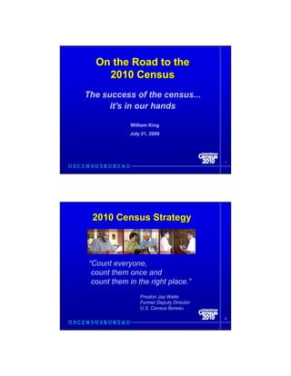 On the Road to the
    2010 Census
The success of the census...
      it's in our hands

             William King
            July 21, 2009




                                          1




 2010 Census Strategy



“Count everyone,
 count them once and
 count them in the right place.”
                 Preston Jay Waite
                 Former Deputy Director
                 U.S. Census Bureau

                                          2
 