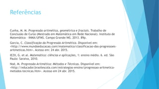 Referências
Cunha, M. M. Progressão aritmética, geométrica e fractais. Trabalho de
Conclusão de Curso (Mestrado em Matemática em Rede Nacional). Instituto de
Matemática – INMA/UFMS. Campo Grande/MS. 2013. 89p.
Garcia, C. Classificação da Progressão Aritmética. Disponível em:
<http://www.mundoeducacao.com/matematica/classificacao-das-progressoes-
aritmeticas.htm>. Acesso em: 24 abr. 2015.
IEZII, G. et al. Matemática: ciências e aplicações, 1: ensino médio. 6. ed. São
Paulo: Saraiva, 2010.
Noé, M. Progressão Aritmética: Métodos e Técnicas. Disponível em:
<http://educador.brasilescola.com/estrategias-ensino/progressao-aritmetica-
metodos-tecnicas.htm>. Acesso em 24 abr. 2015.
 