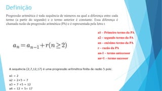 Definição
Progressão aritmética é toda sequência de números na qual a diferença entre cada
termo (a partir do segundo) e o termo anterior é constante. Essa diferença é
chamada razão da progressão aritmética (PA) e é representada pela letra r.
a1 – Primeiro termo da PA
a2 – segundo termo da PA
an – enésimo termo da PA
r – razão da PA
an-1 – termo antecessor
an+1 – termo sucessor
 