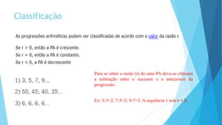 Classificação
Para se obter a razão (r) de uma PA deve-se efetuara
a subtração entre o sucessor e o antecessor da
progressão.
Ex: 5-3=2; 7-5=2; 9-7=2. A sequência 1 tem r = 2.
 