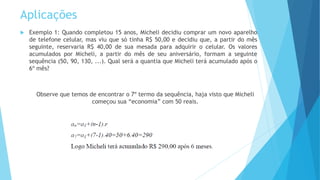 Aplicações
 Exemplo 1: Quando completou 15 anos, Micheli decidiu comprar um novo aparelho
de telefone celular, mas viu que só tinha R$ 50,00 e decidiu que, a partir do mês
seguinte, reservaria R$ 40,00 de sua mesada para adquirir o celular. Os valores
acumulados por Micheli, a partir do mês de seu aniversário, formam a seguinte
sequência (50, 90, 130, ...). Qual será a quantia que Micheli terá acumulado após o
6º mês?
Observe que temos de encontrar o 7º termo da sequência, haja visto que Micheli
começou sua “economia” com 50 reais.
 