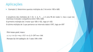 Aplicações
 Exemplo 2: Determine quantos múltiplos de 3 há entre 100 e 600.
A sequência dos múltiplos de 3 (0, 3, 6, 9, ...) é uma PA de razão 3, mas o que nos
interessa é estudar a sequência entre 100 e 600.
O primeiro múltiplo de 3 maior que 100 é 102, logo a1=102.
O último múltiplo de 3 que pertence ao intervalo dado é 597, logo an=597
 