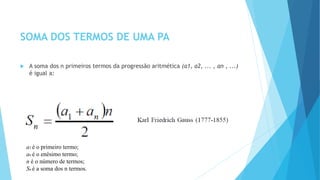 SOMA DOS TERMOS DE UMA PA
 A soma dos n primeiros termos da progressão aritmética (a1, a2, ... , an , ...)
é igual a:
a1 é o primeiro termo;
an é o enésimo termo;
n é o número de termos;
Sn é a soma dos n termos.
 