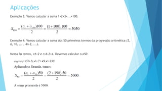 Aplicações
Exemplo 3: Vamos calcular a soma 1+2+3+...+100.
Exemplo 4: Vamos calcular a soma dos 50 primeiros termos da progressão aritmética (2,
6, 10, ... , 4n-2, ...).
Nessa PA temos, a1=2 e r=6-2=4. Devemos calcular o a50
 