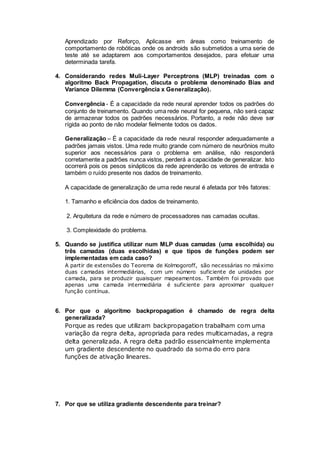 Aprendizado por Reforço, Aplicasse em áreas como treinamento de
comportamento de robóticas onde os androids são submetidos a uma serie de
teste até se adaptarem aos comportamentos desejados, para efetuar uma
determinada tarefa.
4. Considerando redes Muli-Layer Perceptrons (MLP) treinadas com o
algoritmo Back Propagation, discuta o problema denominado Bias and
Variance Dilemma (Convergência x Generalização).
Convergência - É a capacidade da rede neural aprender todos os padrões do
conjunto de treinamento. Quando uma rede neural for pequena, não será capaz
de armazenar todos os padrões necessários. Portanto, a rede não deve ser
rígida ao ponto de não modelar fielmente todos os dados.
Generalização – É a capacidade da rede neural responder adequadamente a
padrões jamais vistos. Uma rede muito grande com número de neurônios muito
superior aos necessários para o problema em análise, não responderá
corretamente a padrões nunca vistos, perderá a capacidade de generalizar. Isto
ocorrerá pois os pesos sinápticos da rede aprenderão os vetores de entrada e
também o ruído presente nos dados de treinamento.
A capacidade de generalização de uma rede neural é afetada por três fatores:
1. Tamanho e eficiência dos dados de treinamento.
2. Arquitetura da rede e número de processadores nas camadas ocultas.
3. Complexidade do problema.
5. Quando se justifica utilizar num MLP duas camadas (uma escolhida) ou
três camadas (duas escolhidas) e que tipos de funções podem ser
implementadas em cada caso?
A partir de extensões do Teorema de Kolmogoroff, são necessárias no máximo
duas camadas intermediárias, com um número suficiente de unidades por
camada, para se produzir quaisquer mapeamentos. Também foi provado que
apenas uma camada intermediária é suficiente para aproximar qualquer
função contínua.
6. Por que o algoritmo backpropagation é chamado de regra delta
generalizada?
Porque as redes que utilizam backpropagation trabalham com uma
variação da regra delta, apropriada para redes multicamadas, a regra
delta generalizada. A regra delta padrão essencialmente implementa
um gradiente descendente no quadrado da soma do erro para
funções de ativação lineares.
7. Por que se utiliza gradiente descendente para treinar?
 