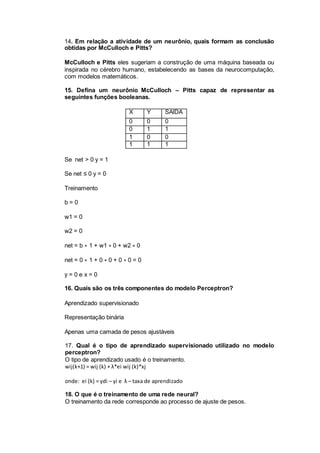 14. Em relação a atividade de um neurônio, quais formam as conclusão
obtidas por McCulloch e Pitts?
McCulloch e Pitts eles sugeriam a construção de uma máquina baseada ou
inspirada no cérebro humano, estabelecendo as bases da neurocomputação,
com modelos matemáticos.
15. Defina um neurônio McCulloch – Pitts capaz de representar as
seguintes funções booleanas.
X Y SAÍDA
0 0 0
0 1 1
1 0 0
1 1 1
Se net > 0 y = 1
Se net ≤ 0 y = 0
Treinamento
b = 0
w1 = 0
w2 = 0
net = b ∗ 1 + w1 ∗ 0 + w2 ∗ 0
net = 0 ∗ 1 + 0 ∗ 0 + 0 ∗ 0 = 0
y = 0 e x = 0
16. Quais são os três componentes do modelo Perceptron?
Aprendizado supervisionado
Representação binária
Apenas uma camada de pesos ajustáveis
17. Qual é o tipo de aprendizado supervisionado utilizado no modelo
perceptron?
O tipo de aprendizado usado é o treinamento.
wij(k+1) = wij (k) + λ*ei wij (k)*xj
onde: ei (k) = ydi – yi e λ – taxa de aprendizado
18. O que é o treinamento de uma rede neural?
O treinamento da rede corresponde ao processo de ajuste de pesos.
 
