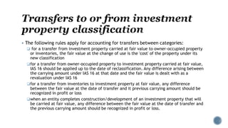  The following rules apply for accounting for transfers between categories:
 for a transfer from investment property carried at fair value to owner-occupied property
or inventories, the fair value at the change of use is the 'cost' of the property under its
new classification
for a transfer from owner-occupied property to investment property carried at fair value,
IAS 16 should be applied up to the date of reclassification. Any difference arising between
the carrying amount under IAS 16 at that date and the fair value is dealt with as a
revaluation under IAS 16
for a transfer from inventories to investment property at fair value, any difference
between the fair value at the date of transfer and it previous carrying amount should be
recognized in profit or loss
when an entity completes construction/development of an investment property that will
be carried at fair value, any difference between the fair value at the date of transfer and
the previous carrying amount should be recognized in profit or loss.
 
