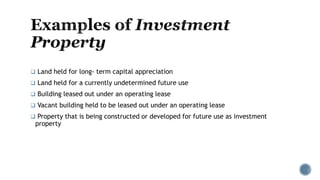  Land held for long- term capital appreciation
 Land held for a currently undetermined future use
 Building leased out under an operating lease
 Vacant building held to be leased out under an operating lease
 Property that is being constructed or developed for future use as investment
property
 