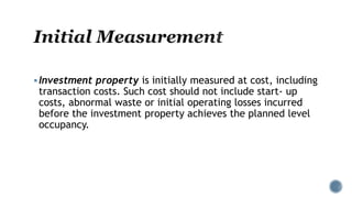 Investment property is initially measured at cost, including
transaction costs. Such cost should not include start- up
costs, abnormal waste or initial operating losses incurred
before the investment property achieves the planned level
occupancy.
 