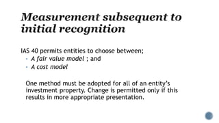 IAS 40 permits entities to choose between;
• A fair value model ; and
• A cost model
One method must be adopted for all of an entity’s
investment property. Change is permitted only if this
results in more appropriate presentation.
 