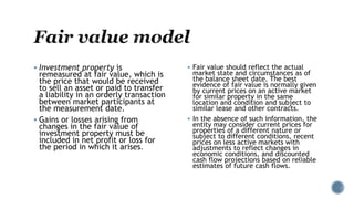  Investment property is
remeasured at fair value, which is
the price that would be received
to sell an asset or paid to transfer
a liability in an orderly transaction
between market participants at
the measurement date.
 Gains or losses arising from
changes in the fair value of
investment property must be
included in net profit or loss for
the period in which it arises.
 Fair value should reflect the actual
market state and circumstances as of
the balance sheet date. The best
evidence of fair value is normally given
by current prices on an active market
for similar property in the same
location and condition and subject to
similar lease and other contracts.
 In the absence of such information, the
entity may consider current prices for
properties of a different nature or
subject to different conditions, recent
prices on less active markets with
adjustments to reflect changes in
economic conditions, and discounted
cash flow projections based on reliable
estimates of future cash flows.
 