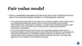  There is a rebuttable presumption that the entity will be able to determine the fair
value of an investment property reliably on a continuing basis. However:
 If an entity determines that the fair value of an investment property under construction is
not reliably determinable but expects the fair value of the property to be reliably
determinable when construction is complete, it measures that investment property under
construction at cost until either its fair value becomes reliably determinable or
construction is completed.
 If an entity determines that the fair value of an investment property (other than an
investment property under construction) is not reliably determinable on a continuing basis,
the entity shall measure that investment property using the cost model in IAS 16. The
residual value of the investment property shall be assumed to be zero. The entity shall
apply IAS 16 until disposal of the investment property.
 